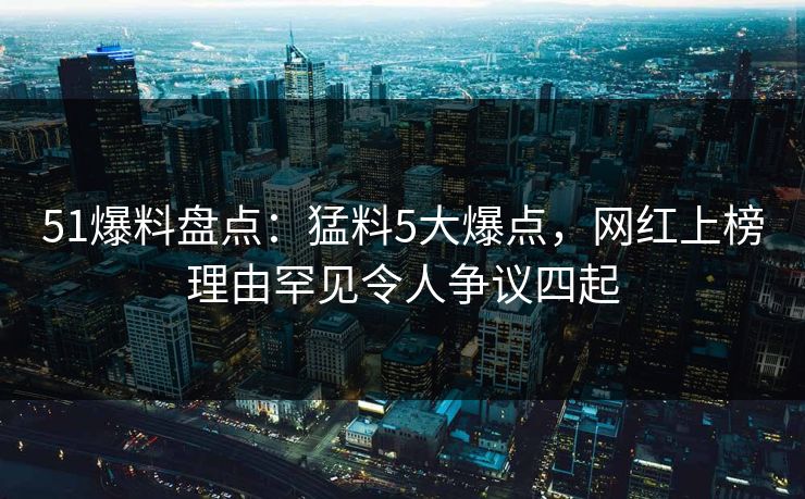 51爆料盘点：猛料5大爆点，网红上榜理由罕见令人争议四起