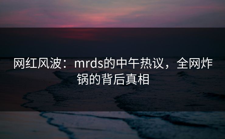 网红风波：mrds的中午热议，全网炸锅的背后真相