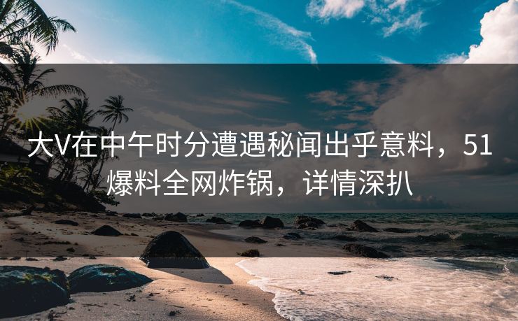 大V在中午时分遭遇秘闻出乎意料，51爆料全网炸锅，详情深扒