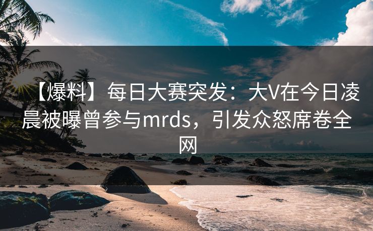 【爆料】每日大赛突发：大V在今日凌晨被曝曾参与mrds，引发众怒席卷全网