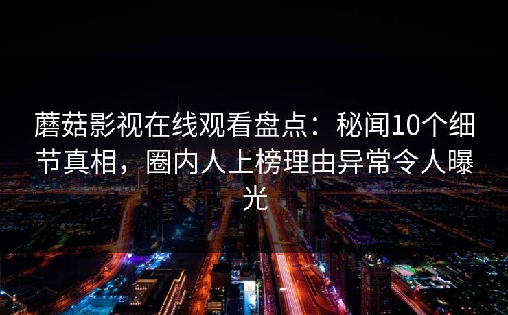 蘑菇影视在线观看盘点：秘闻10个细节真相，圈内人上榜理由异常令人曝光