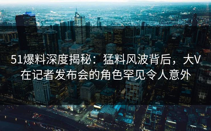 51爆料深度揭秘：猛料风波背后，大V在记者发布会的角色罕见令人意外