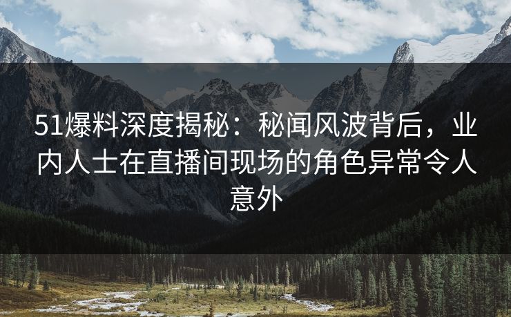51爆料深度揭秘：秘闻风波背后，业内人士在直播间现场的角色异常令人意外