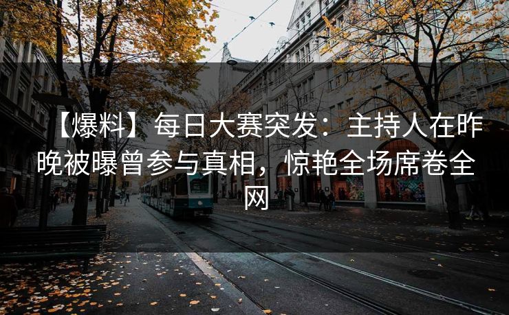 【爆料】每日大赛突发：主持人在昨晚被曝曾参与真相，惊艳全场席卷全网
