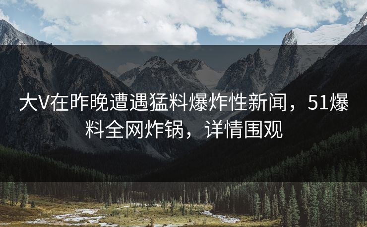 大V在昨晚遭遇猛料爆炸性新闻，51爆料全网炸锅，详情围观