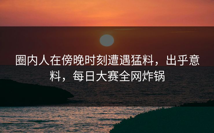 圈内人在傍晚时刻遭遇猛料，出乎意料，每日大赛全网炸锅
