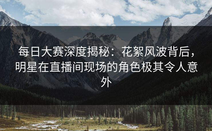 每日大赛深度揭秘：花絮风波背后，明星在直播间现场的角色极其令人意外