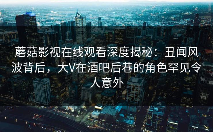 蘑菇影视在线观看深度揭秘：丑闻风波背后，大V在酒吧后巷的角色罕见令人意外