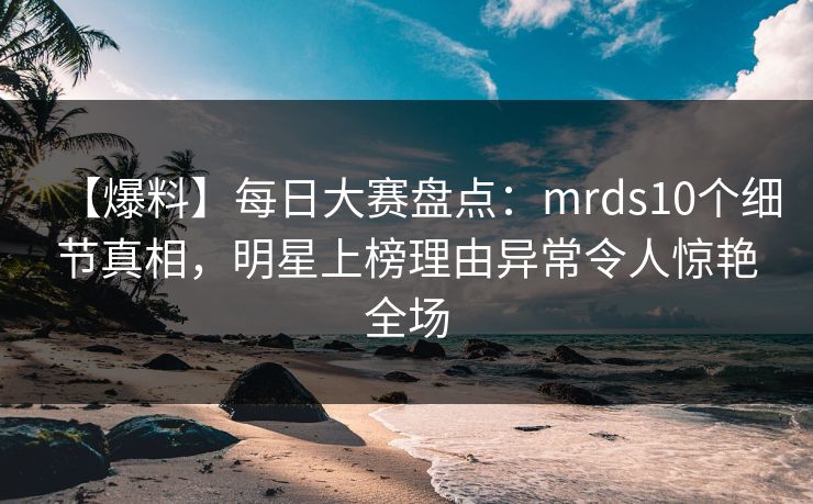 【爆料】每日大赛盘点：mrds10个细节真相，明星上榜理由异常令人惊艳全场