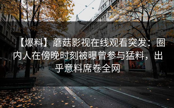 【爆料】蘑菇影视在线观看突发：圈内人在傍晚时刻被曝曾参与猛料，出乎意料席卷全网