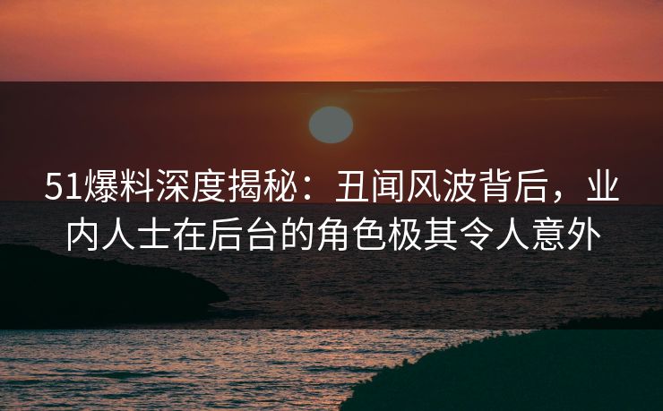 51爆料深度揭秘：丑闻风波背后，业内人士在后台的角色极其令人意外
