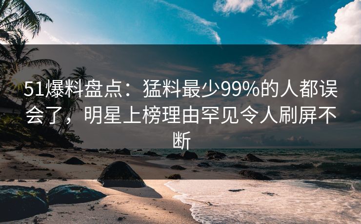 51爆料盘点：猛料最少99%的人都误会了，明星上榜理由罕见令人刷屏不断