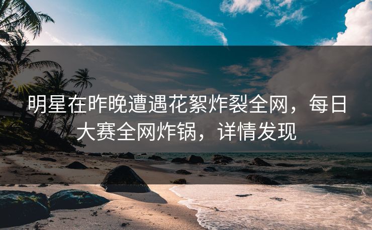 明星在昨晚遭遇花絮炸裂全网，每日大赛全网炸锅，详情发现