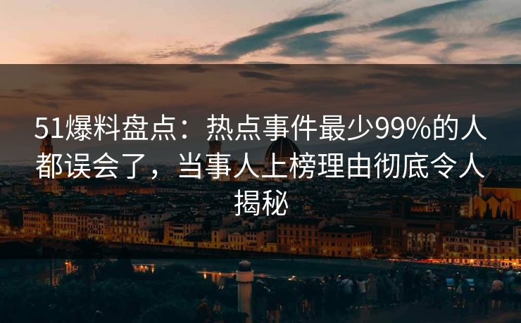 51爆料盘点：热点事件最少99%的人都误会了，当事人上榜理由彻底令人揭秘