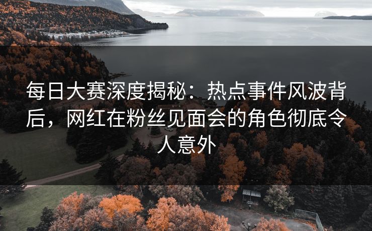 每日大赛深度揭秘：热点事件风波背后，网红在粉丝见面会的角色彻底令人意外