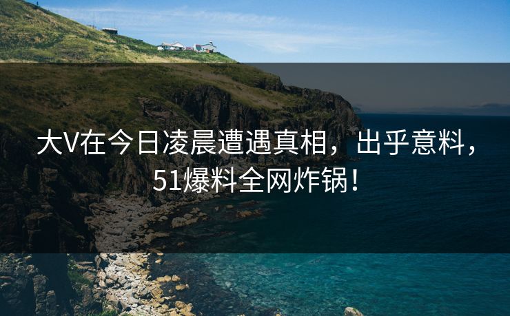 大V在今日凌晨遭遇真相，出乎意料，51爆料全网炸锅！