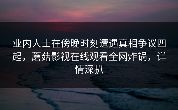 业内人士在傍晚时刻遭遇真相争议四起，蘑菇影视在线观看全网炸锅，详情深扒