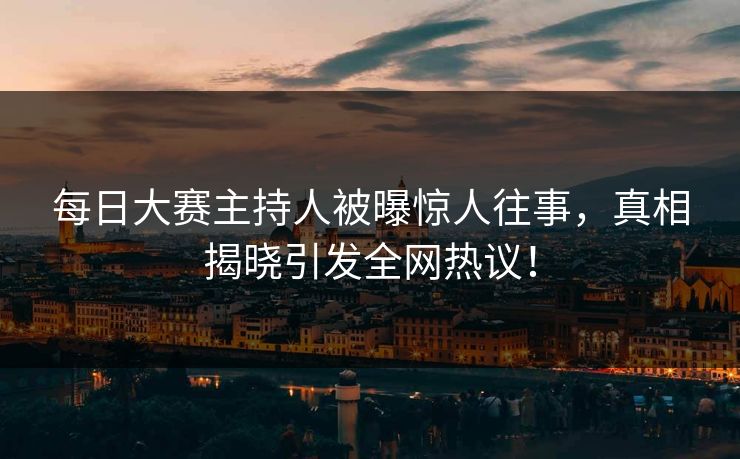 每日大赛主持人被曝惊人往事，真相揭晓引发全网热议！