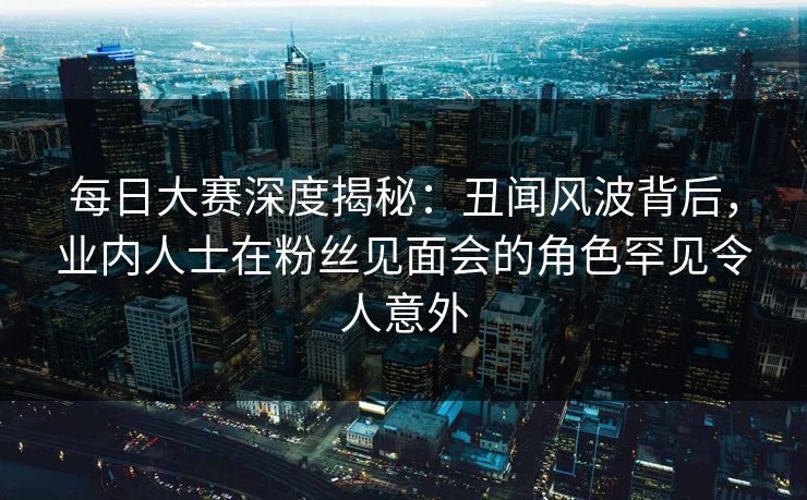 每日大赛深度揭秘：丑闻风波背后，业内人士在粉丝见面会的角色罕见令人意外