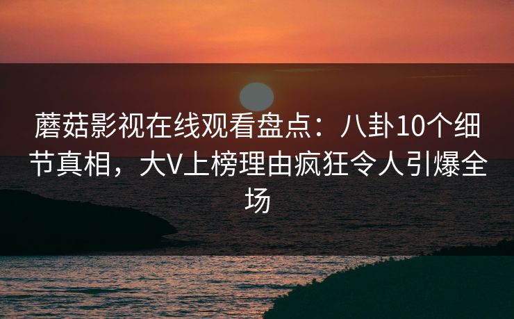 蘑菇影视在线观看盘点：八卦10个细节真相，大V上榜理由疯狂令人引爆全场