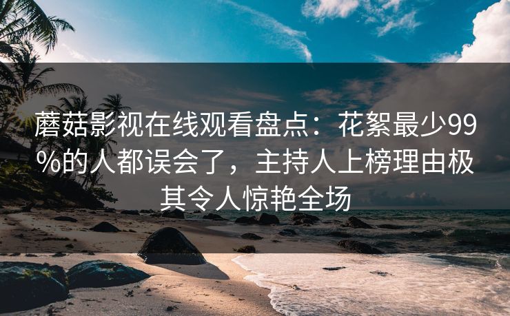 蘑菇影视在线观看盘点：花絮最少99%的人都误会了，主持人上榜理由极其令人惊艳全场