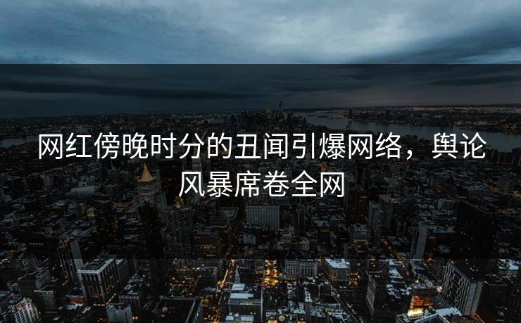 网红傍晚时分的丑闻引爆网络，舆论风暴席卷全网