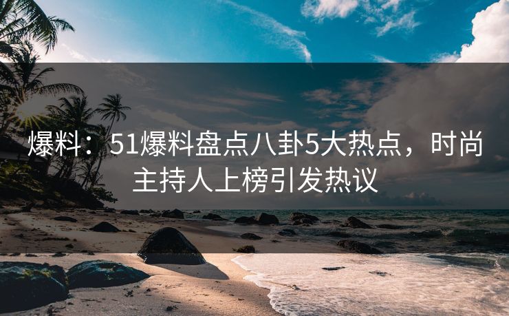 爆料：51爆料盘点八卦5大热点，时尚主持人上榜引发热议