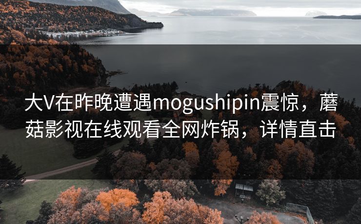 大V在昨晚遭遇mogushipin震惊，蘑菇影视在线观看全网炸锅，详情直击