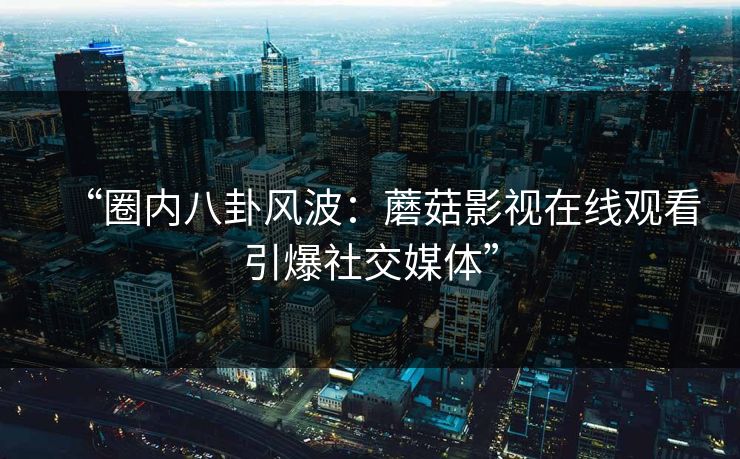“圈内八卦风波：蘑菇影视在线观看引爆社交媒体”