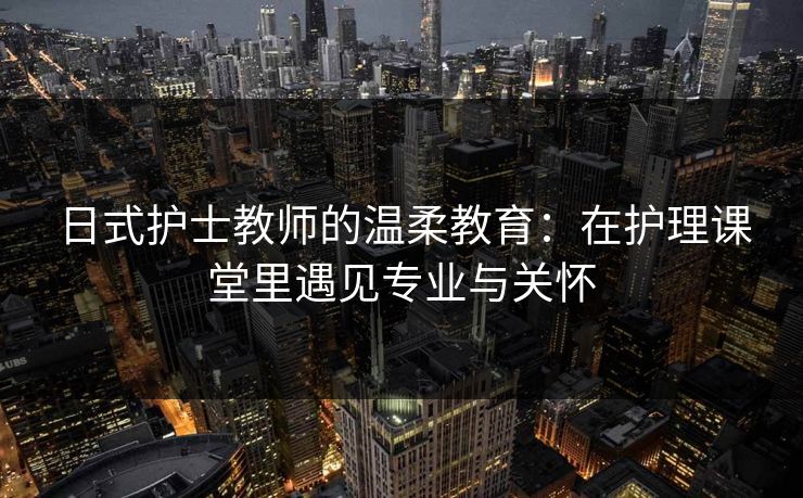 日式护士教师的温柔教育：在护理课堂里遇见专业与关怀