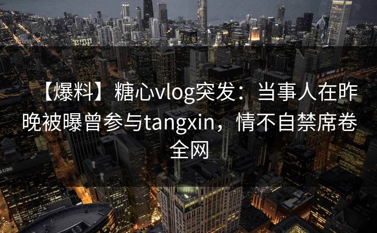 【爆料】糖心vlog突发:当事人在昨晚被曝曾参与tangxin,情不自禁席卷全网 【爆料】糖心vlog突发:当事人在昨晚被曝曾参与tangxin,情不自禁席卷全网