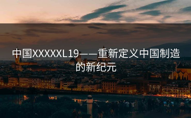 中国XXXXXL19——重新定义中国制造的新纪元