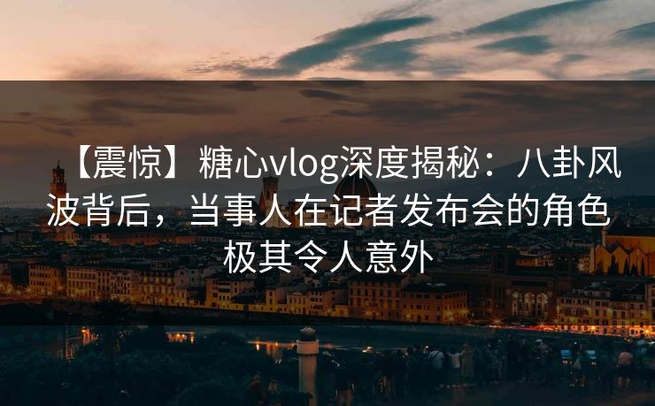 【震惊】糖心vlog深度揭秘：八卦风波背后，当事人在记者发布会的角色极其令人意外