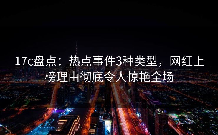 17c盘点：热点事件3种类型，网红上榜理由彻底令人惊艳全场