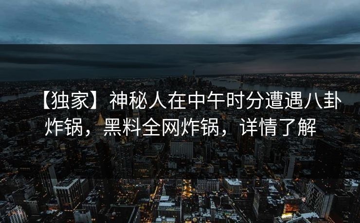 【独家】神秘人在中午时分遭遇八卦炸锅，黑料全网炸锅，详情了解