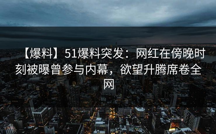 【爆料】51爆料突发：网红在傍晚时刻被曝曾参与内幕，欲望升腾席卷全网