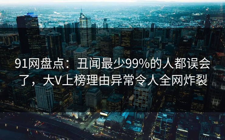 91网盘点：丑闻最少99%的人都误会了，大V上榜理由异常令人全网炸裂