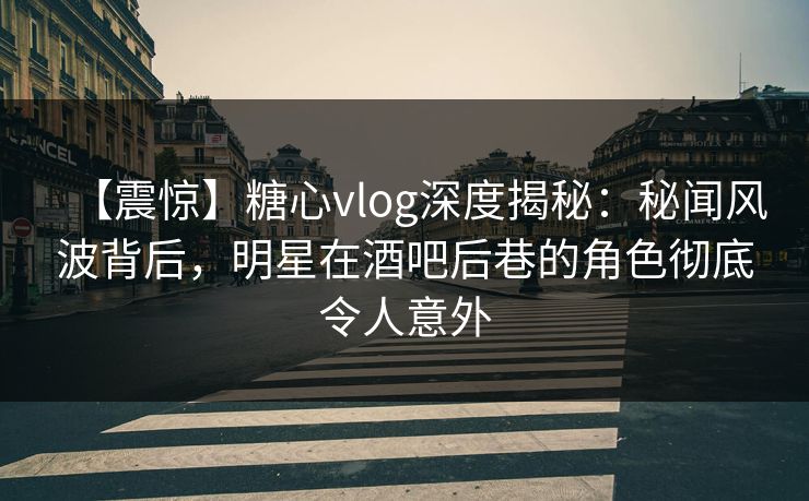 【震惊】糖心vlog深度揭秘：秘闻风波背后，明星在酒吧后巷的角色彻底令人意外