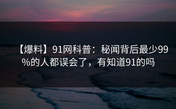 【爆料】91网科普：秘闻背后最少99%的人都误会了，有知道91的吗