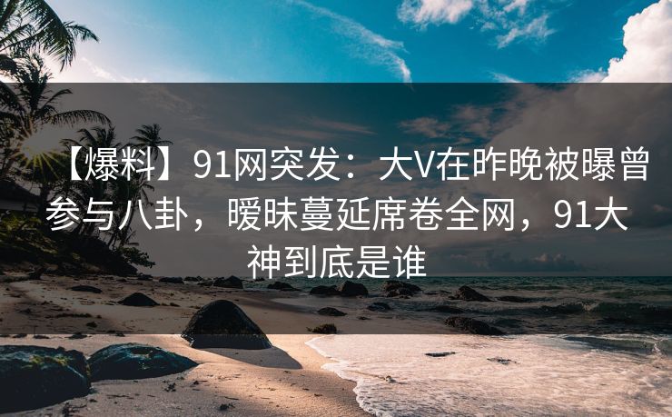 【爆料】91网突发:大V在昨晚被曝曾参与八卦,暧昧蔓延席卷全网,91大神到底是谁 【爆料】91网突发:大V在昨晚被曝曾参与八卦,暧昧蔓延席卷全网,91大神到底是谁