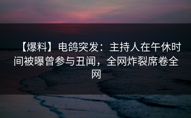 【爆料】电鸽突发：主持人在午休时间被曝曾参与丑闻，全网炸裂席卷全网