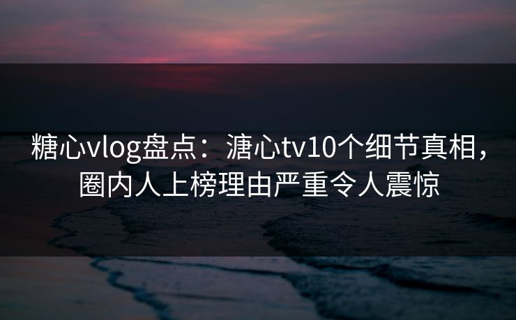糖心vlog盘点：溏心tv10个细节真相，圈内人上榜理由严重令人震惊