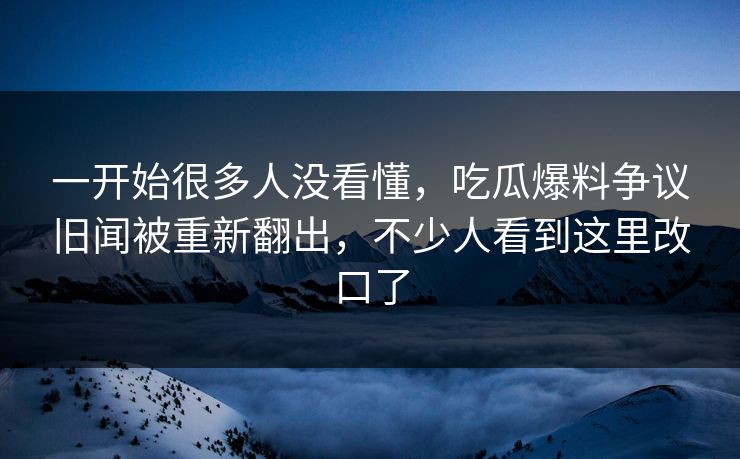一开始很多人没看懂，吃瓜爆料争议旧闻被重新翻出，不少人看到这里改口了