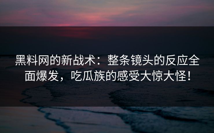 黑料网的新战术:整条镜头的反应全面爆发,吃瓜族的感受大惊大怪! 黑料网的新战术:整条镜头的反应全面爆发,吃瓜族的感受大惊大怪!