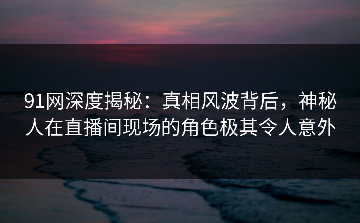 91网深度揭秘:真相风波背后,神秘人在直播间现场的角色极其令人意外 91网深度揭秘:真相风波背后,神秘人在直播间现场的角色极其令人意外